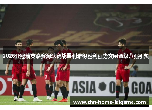 2026亚冠精英联赛淘汰赛战罢利雅得胜利强势突围晋级八强引热